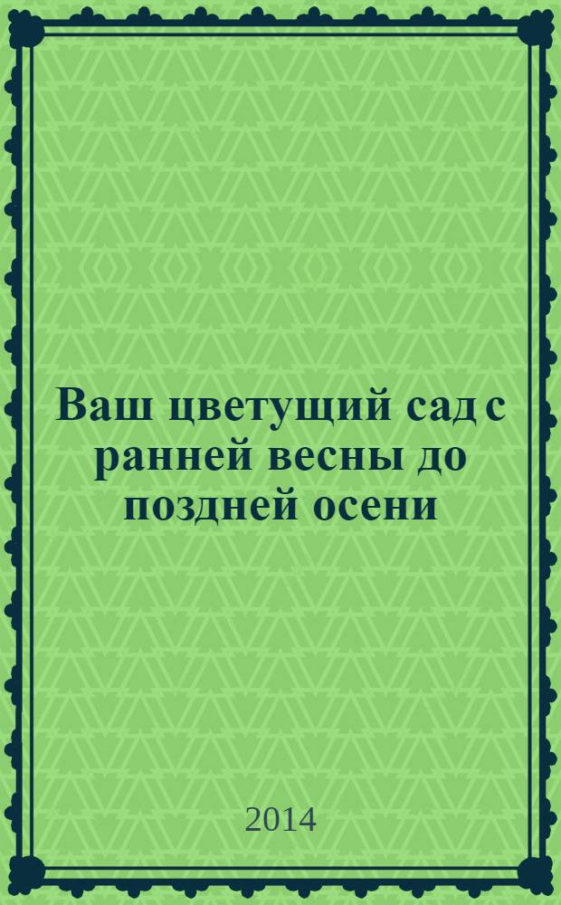 Ваш цветущий сад с ранней весны до поздней осени : как подобрать ассортимент для сада, как составить волны непрерывного цветения, выбираем композиции на свой вкус, красивые акценты на любой сезон