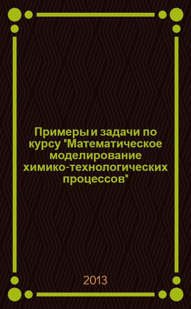 Примеры и задачи по курсу "Математическое моделирование химико-технологических процессов" : учебное пособие : для студентов, обучающихся по направлениям подготовки: "Энерго- и ресурсосберегающие процессы в химической технологии, нефтехимии и биотехнологии", "Химическая технология", "Биотехнология"