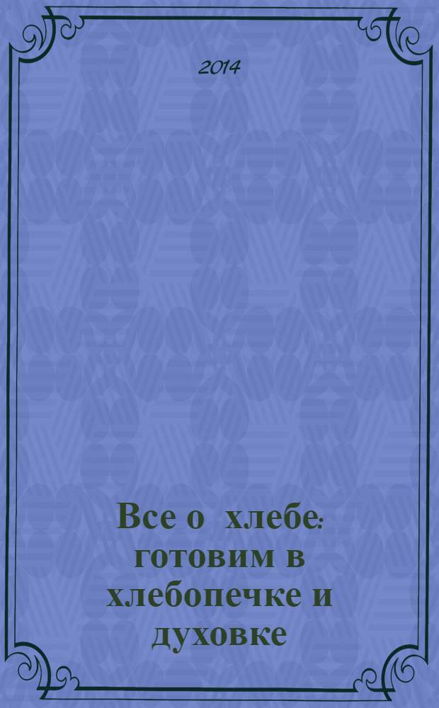 Все о хлебе : готовим в хлебопечке и духовке : большая книга рецептов