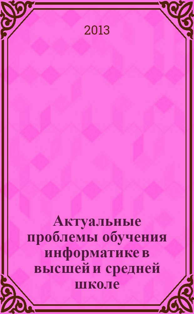 Актуальные проблемы обучения информатике в высшей и средней школе : материалы Всероссийской научно-практической конференции с международным участием, 14-15 ноября 2013 г