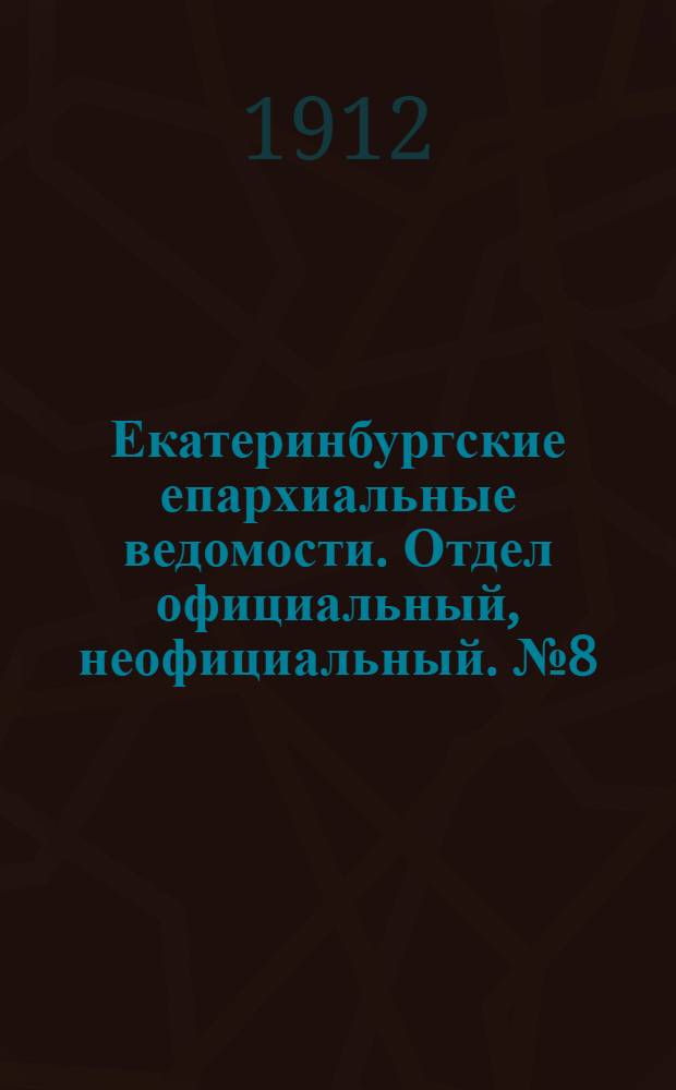 Екатеринбургские епархиальные ведомости. Отдел официальный, неофициальный. № 8 (19 февраля 1912 г.)