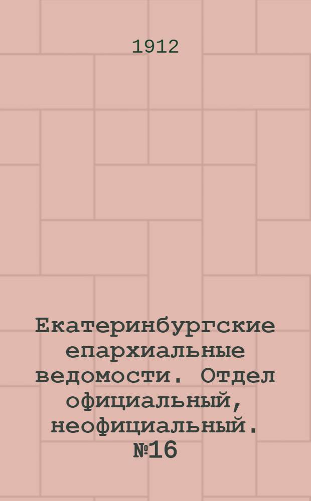 Екатеринбургские епархиальные ведомости. Отдел официальный, неофициальный. № 16 (15 апреля 1912 г.)