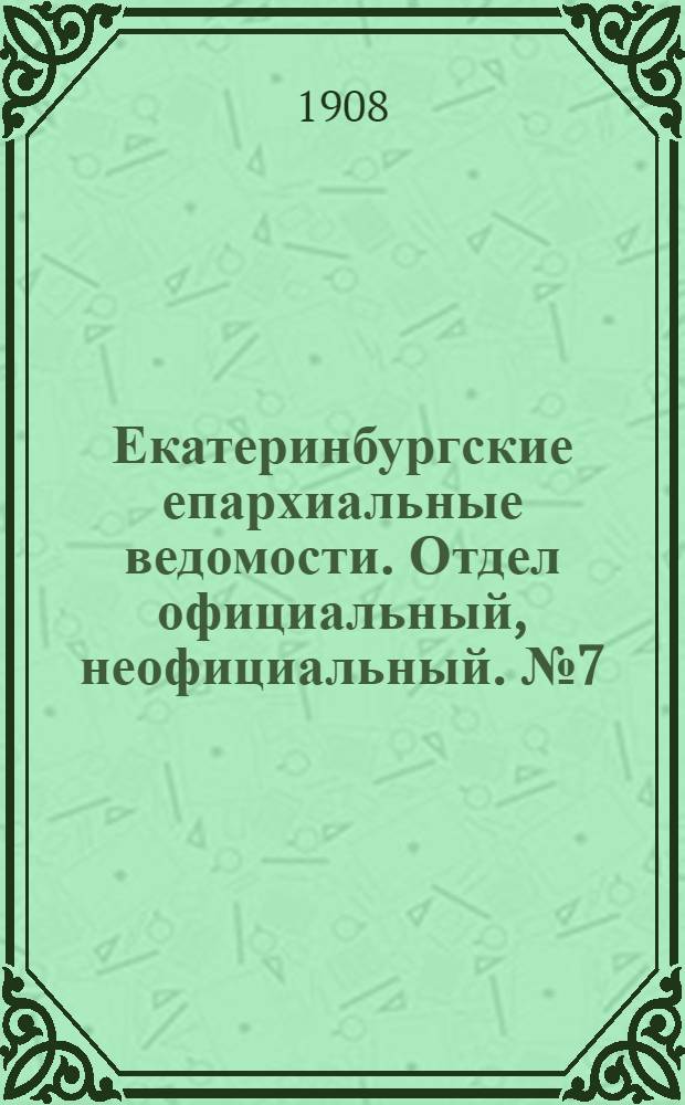 Екатеринбургские епархиальные ведомости. Отдел официальный, неофициальный. № 7 (15 февраля 1908 г.)