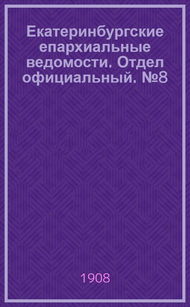 Екатеринбургские епархиальные ведомости. Отдел официальный. № 8 (22 февраля 1908 г.)