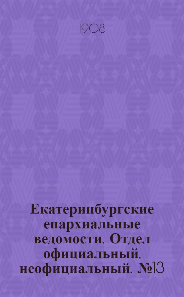 Екатеринбургские епархиальные ведомости. Отдел официальный, неофициальный. № 13 (1 апреля 1908 г.)