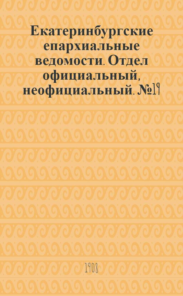 Екатеринбургские епархиальные ведомости. Отдел официальный, неофициальный. № 19 (15 мая 1908 г.)