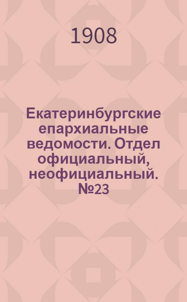 Екатеринбургские епархиальные ведомости. Отдел официальный, неофициальный. № 23 (15 июня 1908 г.)