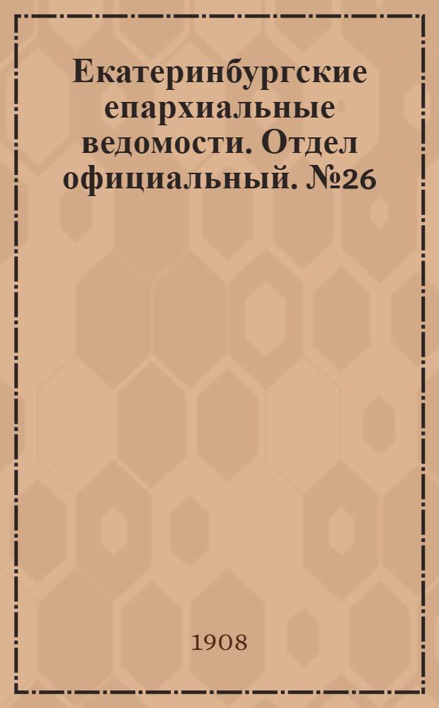Екатеринбургские епархиальные ведомости. Отдел официальный. № 26 (8 июля 1908 г.)