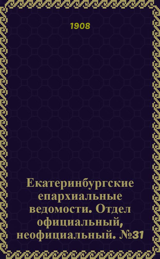 Екатеринбургские епархиальные ведомости. Отдел официальный, неофициальный. № 31 (15 августа 1908 г.)
