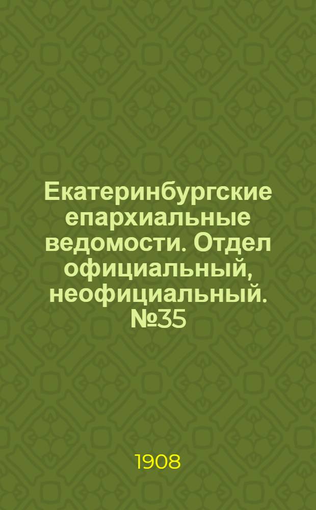 Екатеринбургские епархиальные ведомости. Отдел официальный, неофициальный. № 35 (15 сентября 1908 г.)