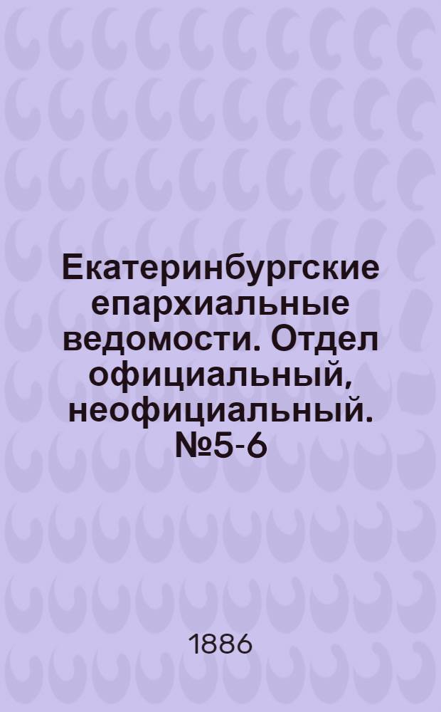 Екатеринбургские епархиальные ведомости. Отдел официальный, неофициальный. № 5-6 (10 мая 1886 г.)