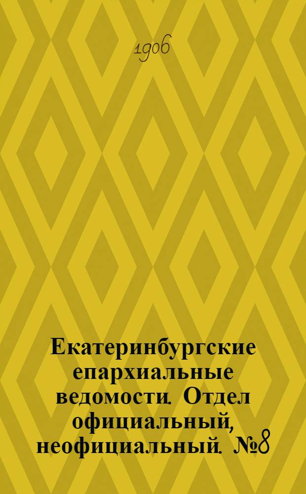 Екатеринбургские епархиальные ведомости. Отдел официальный, неофициальный. № 8 (16 апреля 1906 г.)