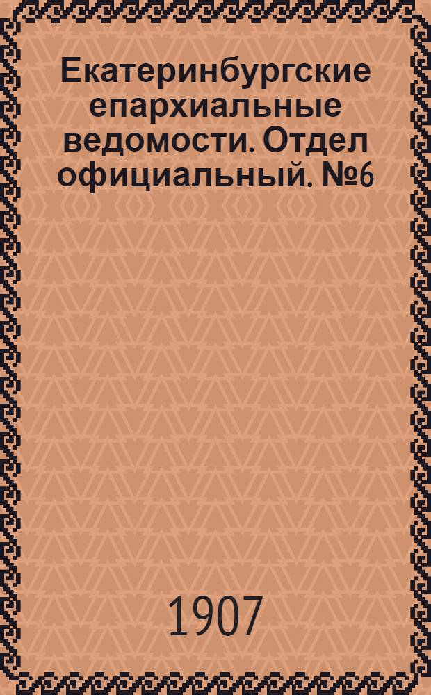 Екатеринбургские епархиальные ведомости. Отдел официальный. № 6 (8 февраля 1907 г.)