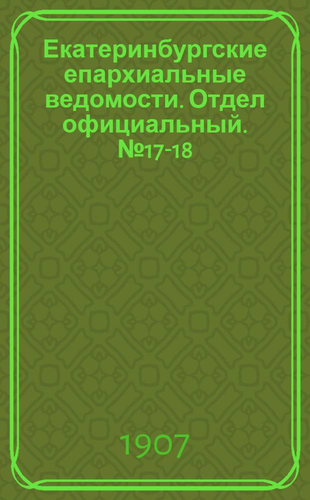 Екатеринбургские епархиальные ведомости. Отдел официальный. № 17-18 (1 - 8 мая 1907 г.)