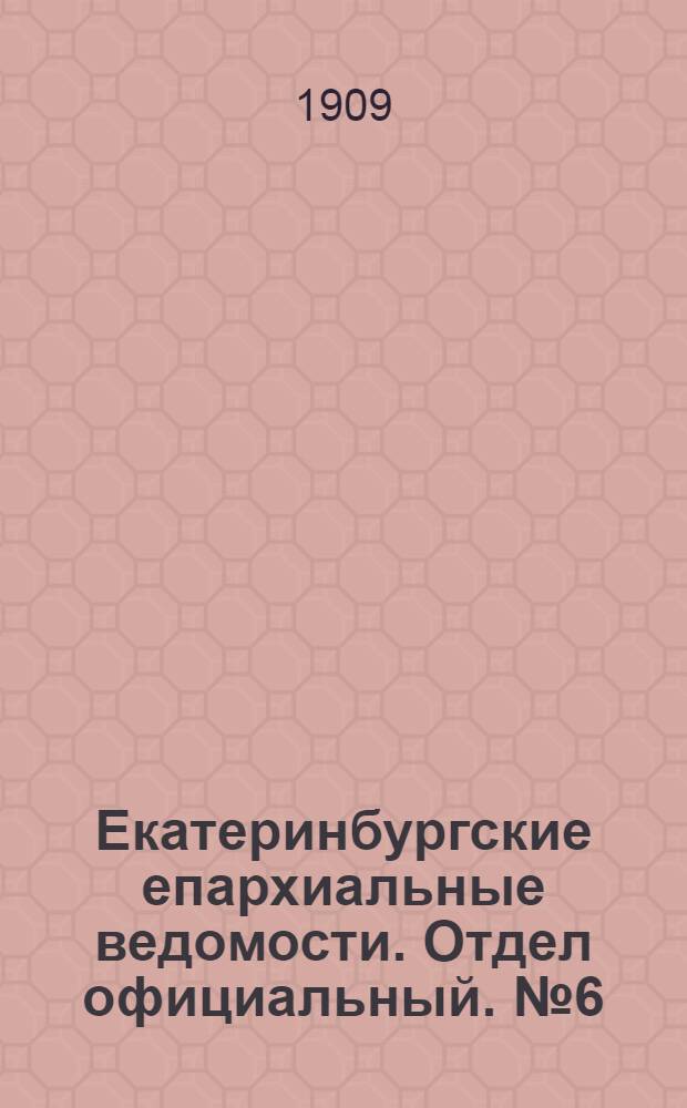 Екатеринбургские епархиальные ведомости. Отдел официальный. № 6 (8 февраля 1909 г.)