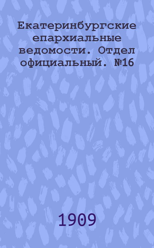 Екатеринбургские епархиальные ведомости. Отдел официальный. № 16 (22 апреля 1909 г.)
