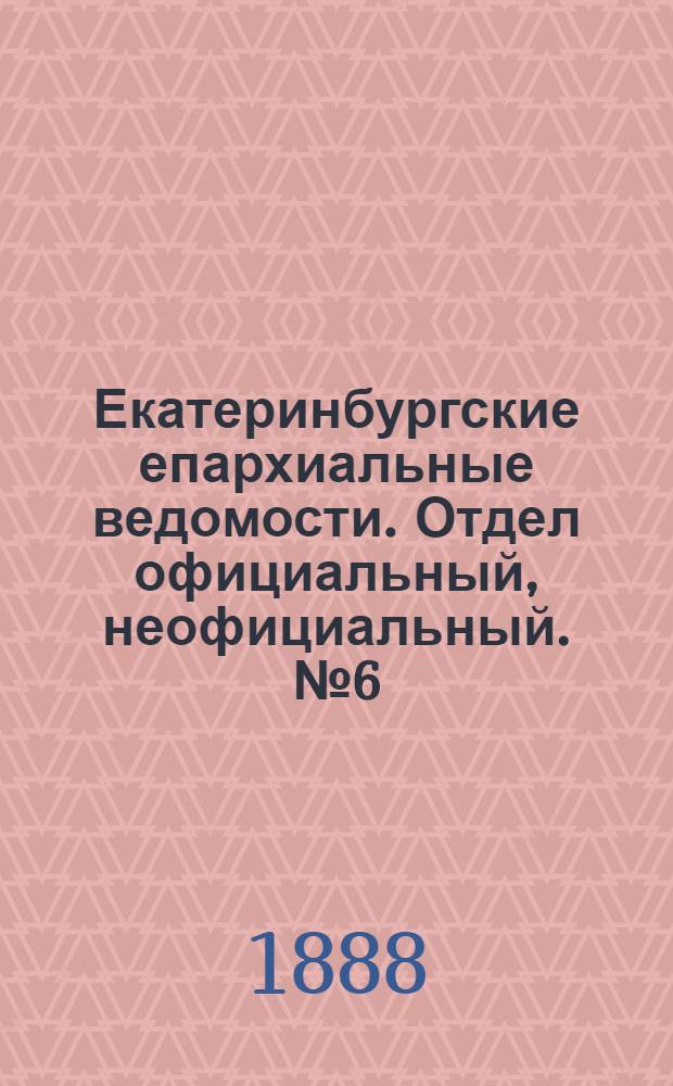 Екатеринбургские епархиальные ведомости. Отдел официальный, неофициальный. № 6 (20 февраля 1888 г.)