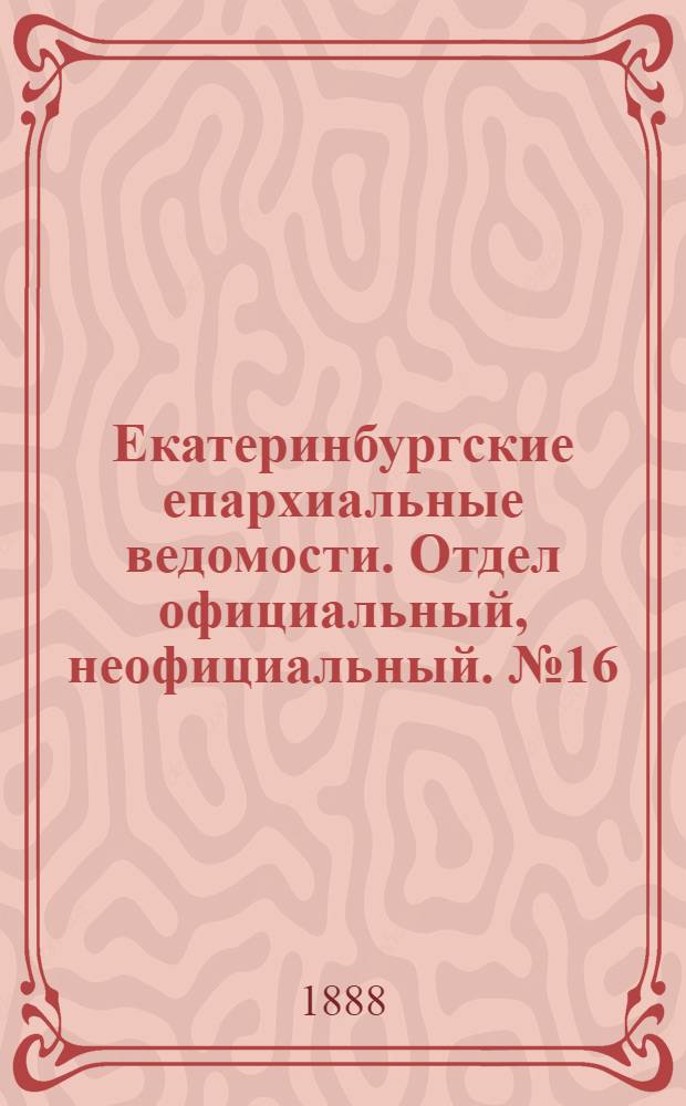 Екатеринбургские епархиальные ведомости. Отдел официальный, неофициальный. № 16 (30 апреля 1888 г.)