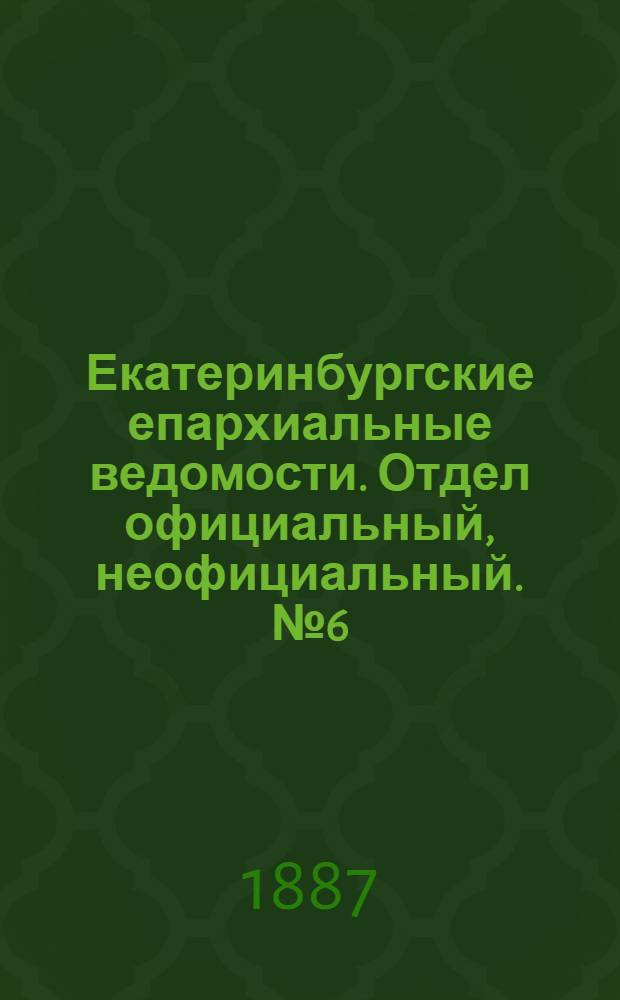 Екатеринбургские епархиальные ведомости. Отдел официальный, неофициальный. № 6 (14 февраля 1887 г.)