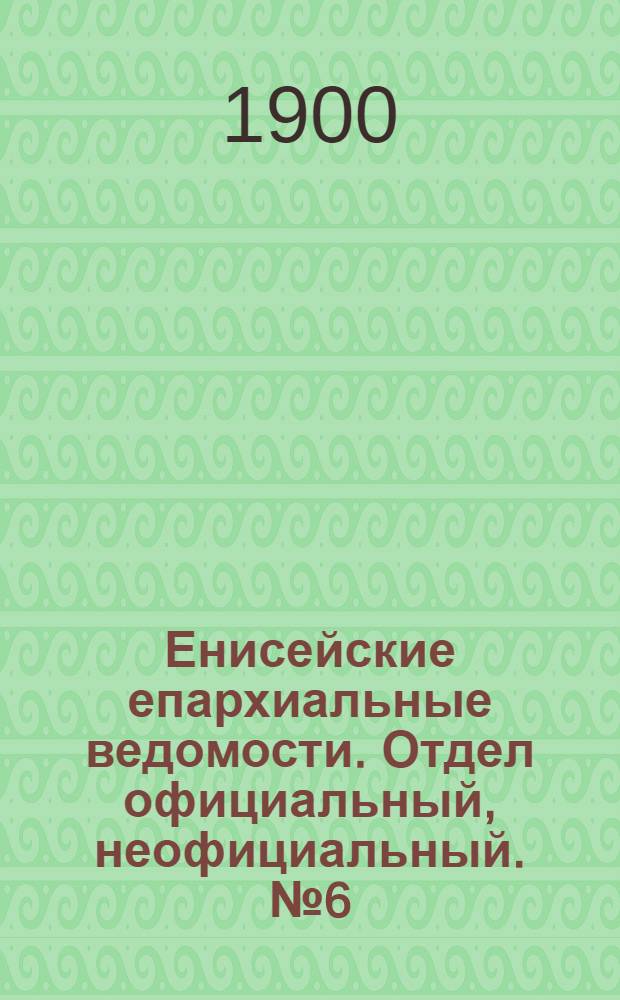Енисейские епархиальные ведомости. Отдел официальный, неофициальный. № 6 (16 марта 1900 г.)