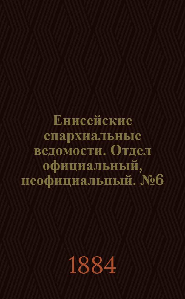Енисейские епархиальные ведомости. Отдел официальный, неофициальный. № 6 (16 апреля 1884 г.)