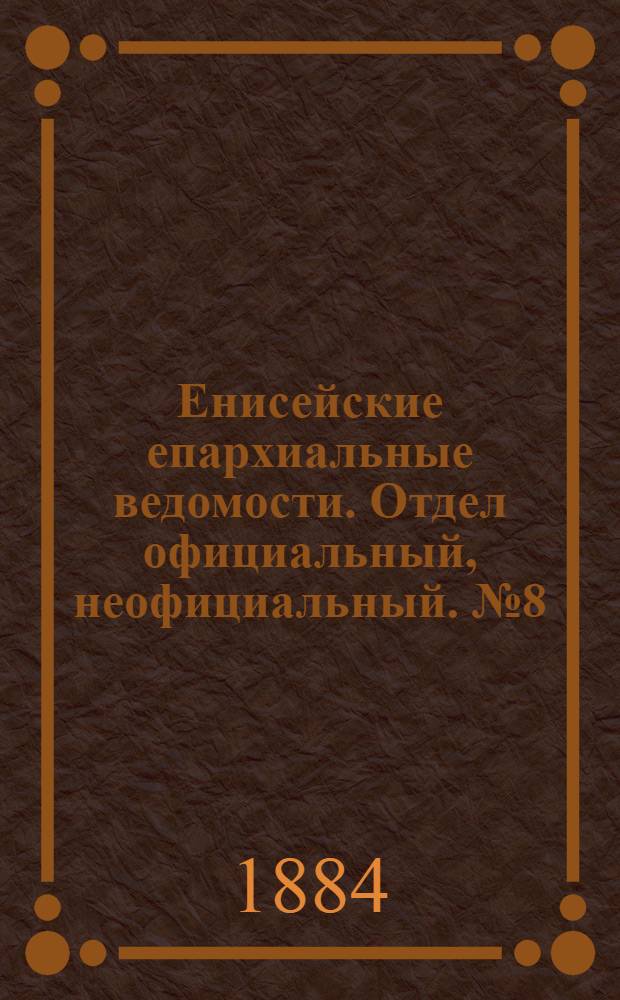 Енисейские епархиальные ведомости. Отдел официальный, неофициальный. № 8 (16 мая 1884 г.)