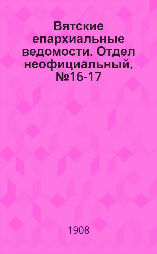 Вятские епархиальные ведомости. Отдел неофициальный. № 16-17 (24 апреля 1908 г.)