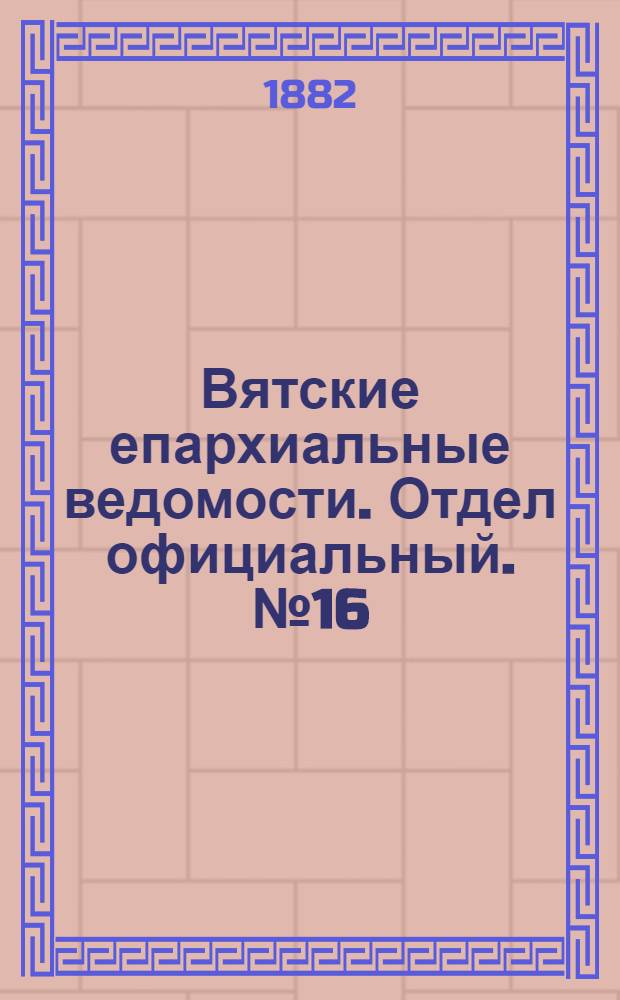 Вятские епархиальные ведомости. Отдел официальный. № 16 (16 августа 1882 г.)
