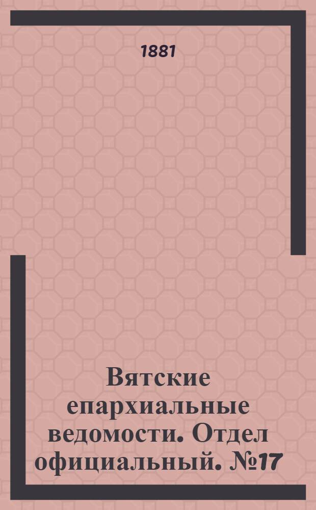 Вятские епархиальные ведомости. Отдел официальный. № 17 (1 сентября 1881 г.)