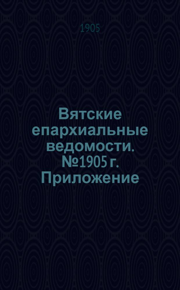 Вятские епархиальные ведомости. № 1905 г. Приложение : Список лиц, служащих в духовно-учебных заведениях Вятской епархии на 1905-1906 учебный год