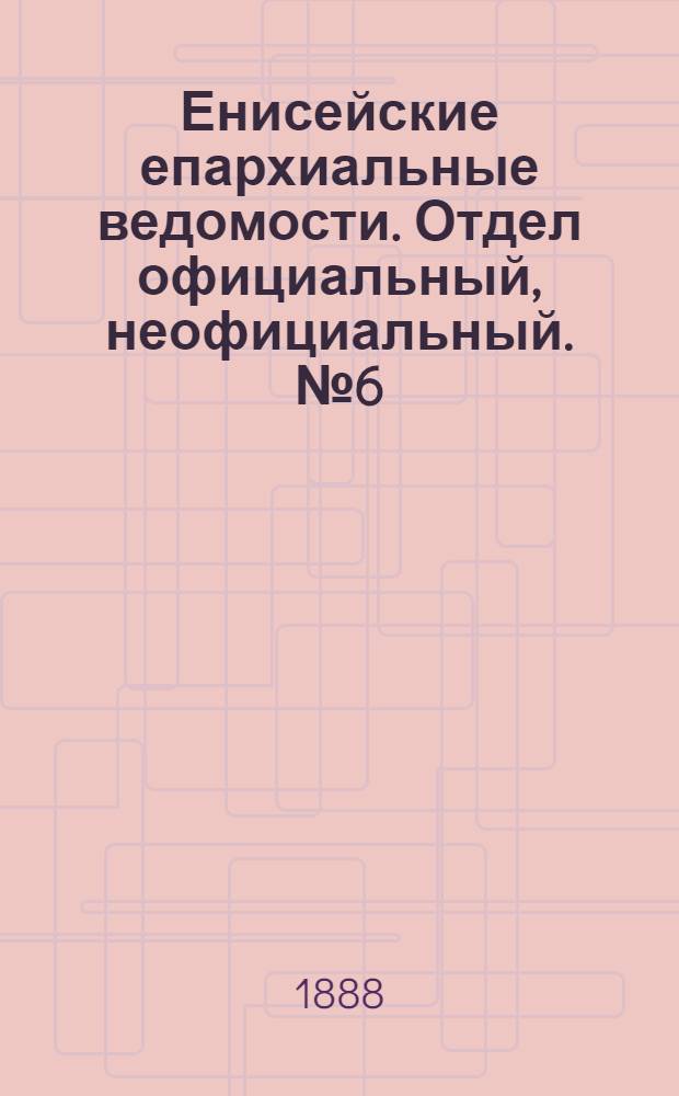 Енисейские епархиальные ведомости. Отдел официальный, неофициальный. № 6 (16 марта 1888 г.)