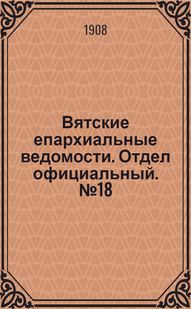 Вятские епархиальные ведомости. Отдел официальный. № 18 (1 мая 1908 г.)