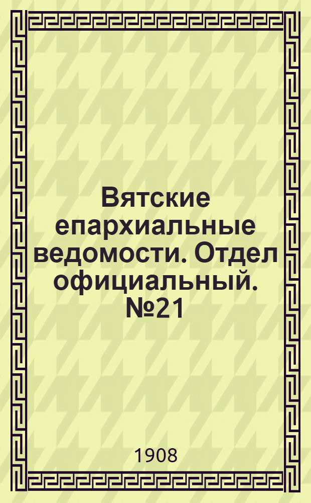 Вятские епархиальные ведомости. Отдел официальный. № 21 (22 мая 1908 г.)