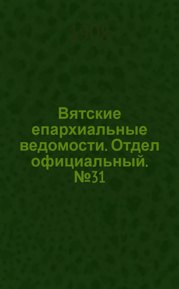Вятские епархиальные ведомости. Отдел официальный. № 31 (31 июля 1908 г.)