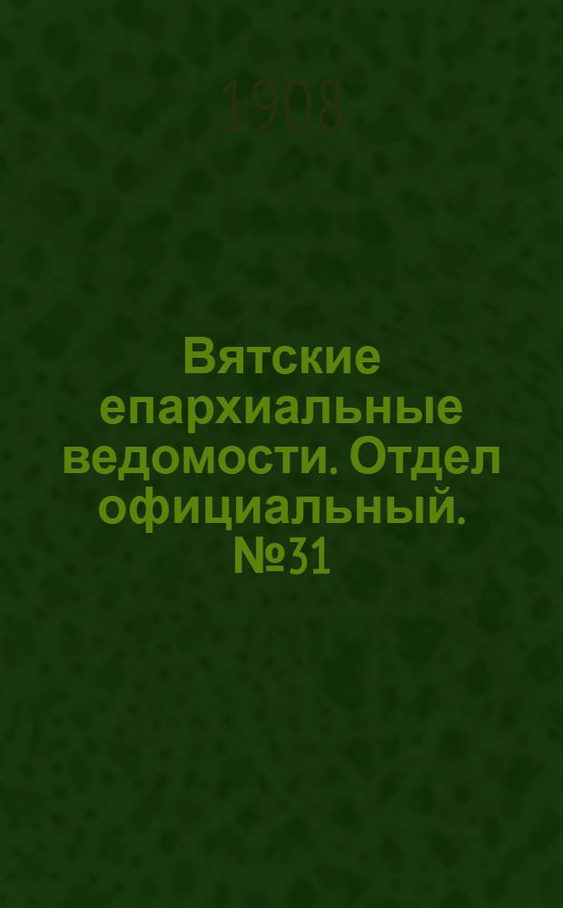 Вятские епархиальные ведомости. Отдел официальный. № 31 (31 июля 1908 г.)