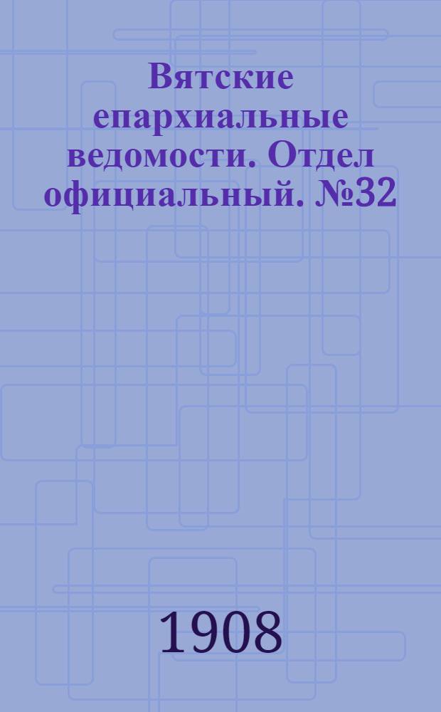 Вятские епархиальные ведомости. Отдел официальный. № 32 (7 августа 1908 г.)