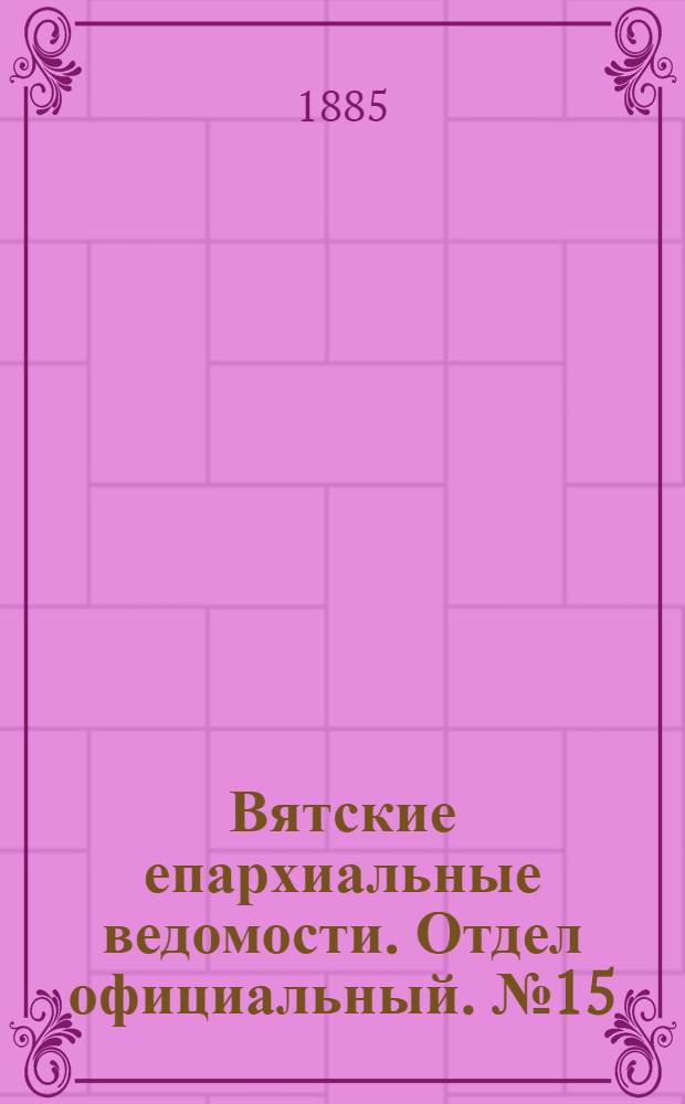 Вятские епархиальные ведомости. Отдел официальный. № 15 (1 августа 1885 г.)