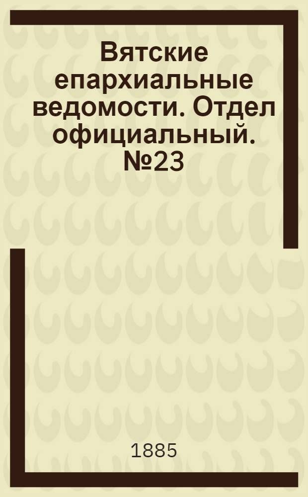 Вятские епархиальные ведомости. Отдел официальный. № 23 (1 декабря 1885 г.)