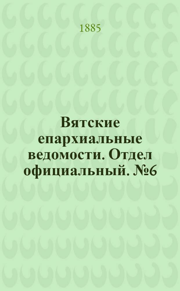 Вятские епархиальные ведомости. Отдел официальный. № 6 (16 марта 1885 г.)