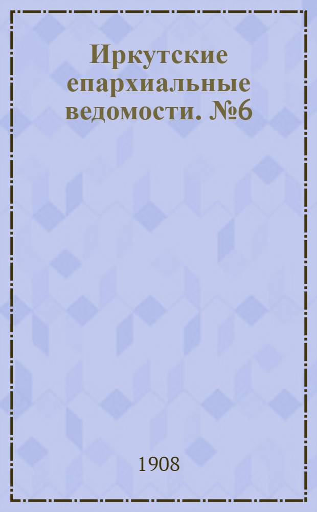 Иркутские епархиальные ведомости. № 6 (15 марта 1908 г.)