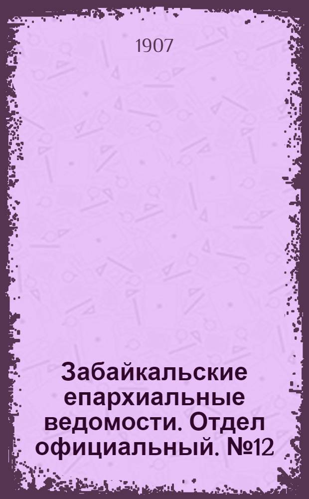 Забайкальские епархиальные ведомости. Отдел официальный. № 12 (15 июня 1907 г.)