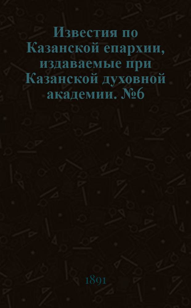 Известия по Казанской епархии, издаваемые при Казанской духовной академии. № 6 (15 марта 1891 г.)