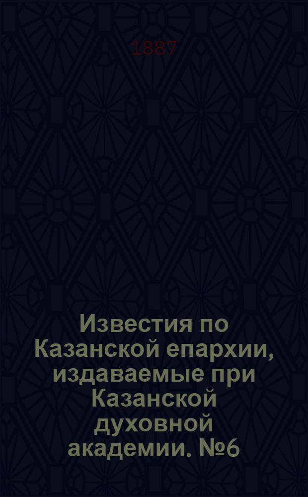 Известия по Казанской епархии, издаваемые при Казанской духовной академии. № 6 (15 марта 1887 г.)