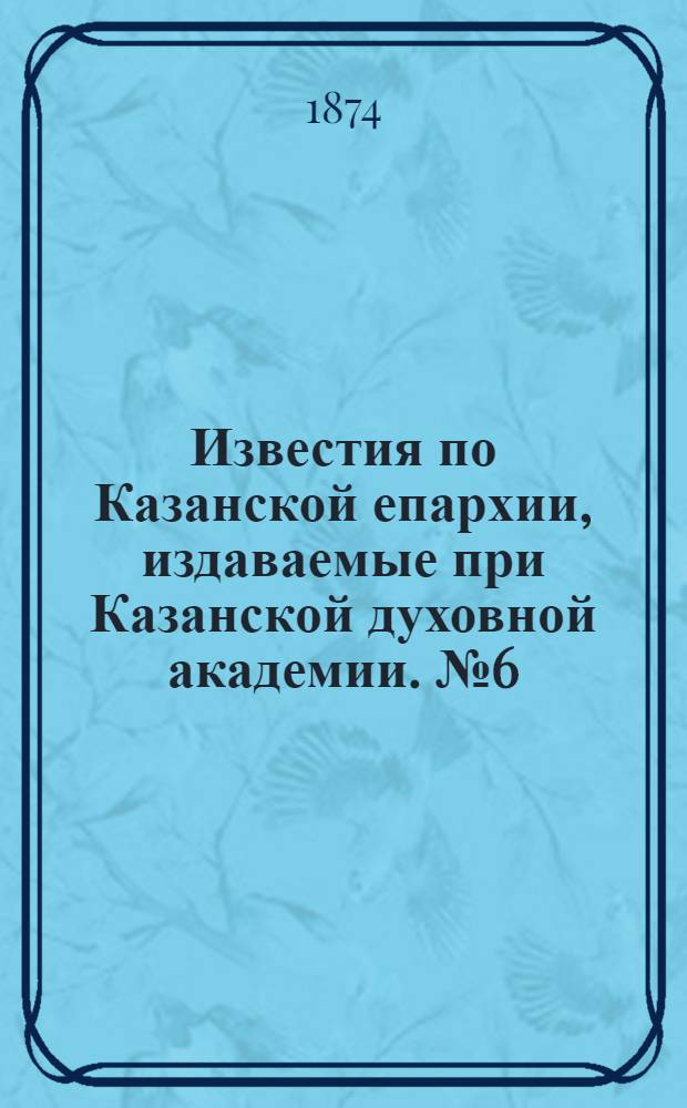 Известия по Казанской епархии, издаваемые при Казанской духовной академии. № 6 (15 марта 1874 г.)