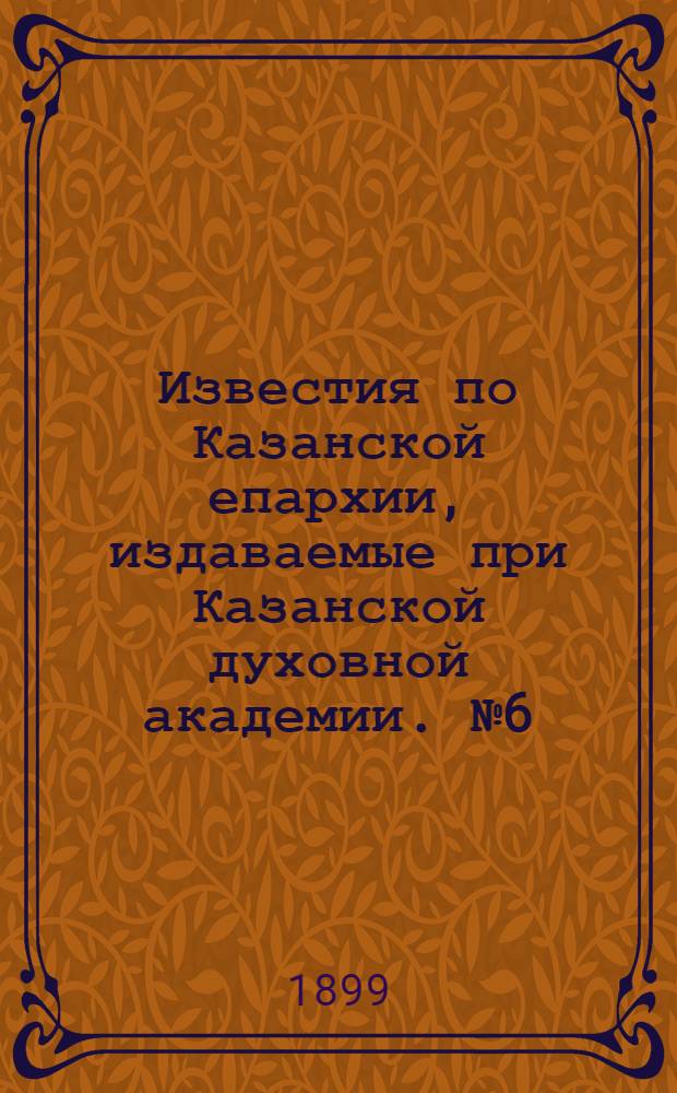 Известия по Казанской епархии, издаваемые при Казанской духовной академии. № 6 (15 марта 1899 г.)
