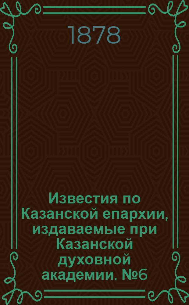 Известия по Казанской епархии, издаваемые при Казанской духовной академии. № 6 (15 марта 1878 г.)
