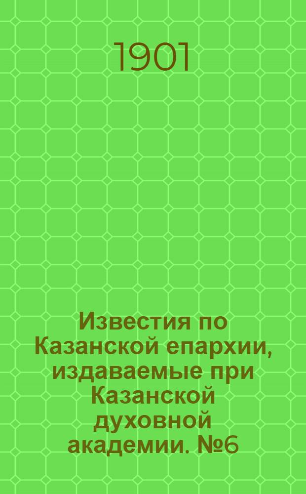 Известия по Казанской епархии, издаваемые при Казанской духовной академии. № 6 (15 марта 1901 г.)