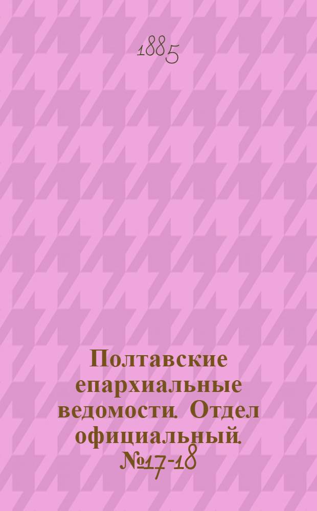 Полтавские епархиальные ведомости. Отдел официальный. № 17-18 (1 - 15 сентября 1885 г.)