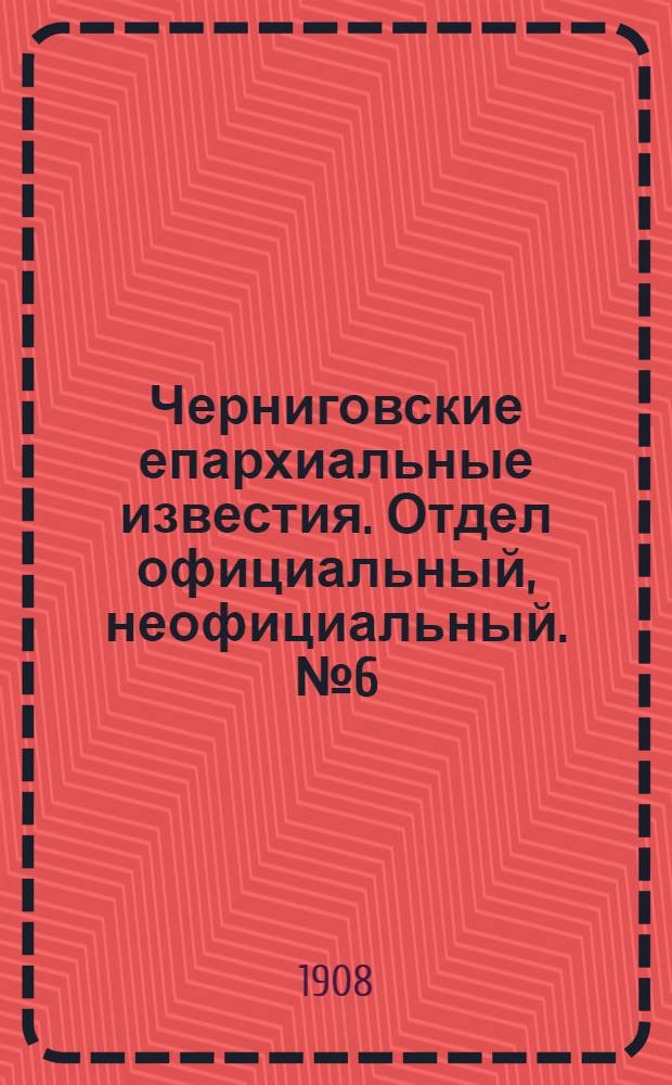 Черниговские епархиальные известия. Отдел официальный, неофициальный. № 6 (15 марта 1908 г.)
