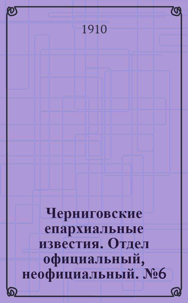 Черниговские епархиальные известия. Отдел официальный, неофициальный. № 6 (15 марта 1910 г.)